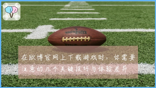 在欧博官网上下载游戏时，你需要注意的几个关键技巧与体验差异
