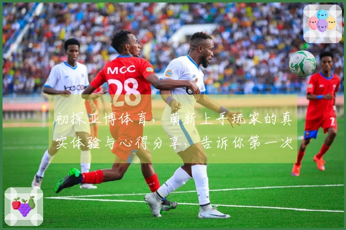 初探亚博体育，萌新上手玩家的真实体验与心得分享，告诉你第一次玩会有什么惊喜