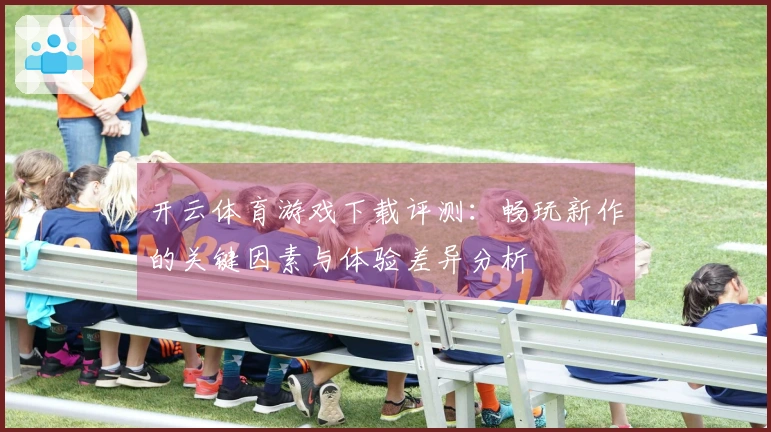 开云体育游戏下载评测：畅玩新作的关键因素与体验差异分析